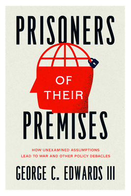 Prisoners of Their Premises – How Unexamined Assumptions Lead to War and Other Policy Debacles