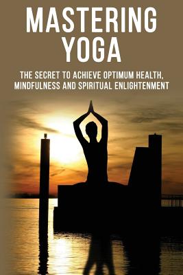 Mastering Yoga - The Secret to Achieve Optimum Health, Mindfulness and Spiritual Enlightenment