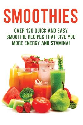 SMOOTHIES - Over 120 Quick and Easy Smoothie Recipes That Give You More Energy and Stamina!