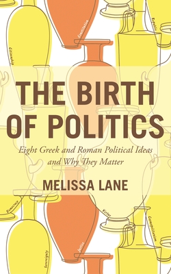 The Birth of Politics – Eight Greek and Roman Political Ideas and Why They Matter
