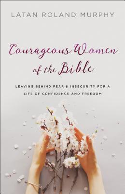 Courageous Women of the Bible - Leaving Behind Fear and Insecurity for a Life of Confidence and Freedom