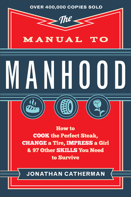 The Manual to Manhood - How to Cook the Perfect Steak, Change a Tire, Impress a Girl & 97 Other Skills You Need to Survive