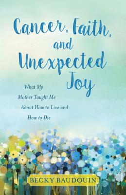 Cancer, Faith, and Unexpected Joy - What My Mother Taught Me About How to Live and How to Die