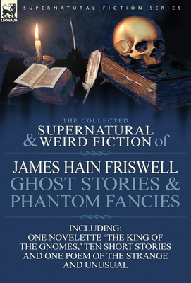 The Collected Supernatural and Weird Fiction of James Hain Friswell-Ghost Stories and Phantom Fancies-One Novelette 'The King of the Gnomes, ' Ten Sho