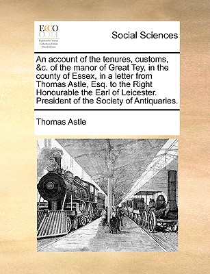 An Account of the Tenures, Customs, &C. of the Manor of Great Tey, in the County of Essex, in a Letter from Thomas Astle, Esq. to the Right Honourable the Earl of Leicester. President of the Society of Antiquaries.