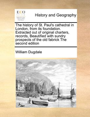 The History of St. Paul's Cathedral in London, from Its Foundation. Extracted Out of Original Charters, Records, Beautified with Sundry Prospects of the Old Fabrick the Second Edition