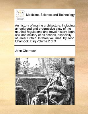 An history of marine architecture. Including an enlarged and progressive view of the nautical regulations and naval history, both civil and military of all nations, especially of Great Britain. In three volumes. By John Charnock, Esq Volume 2 of 3