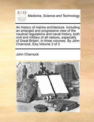 An history of marine architecture. Including an enlarged and progressive view of the nautical regulations and naval history, both civil and military of all nations, especially of Great Britain. In three volumes. By John Charnock, Esq Volume 3 of 3