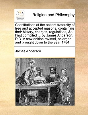Constitutions of the antient fraternity of free and accepted masons, containing their history, charges, regulations, &c. First compiled ... by James Anderson, D.D. A new edition revised, enlarged, and brought down to the year 1784
