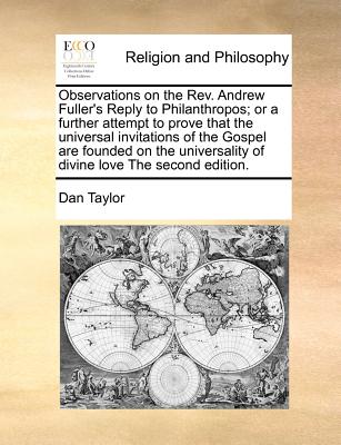 Observations on the Rev. Andrew Fuller''s Reply to Philanthropos; or a further attempt to prove that the universal invitations of the Gospel are founded on the universality of divine love The second edition.