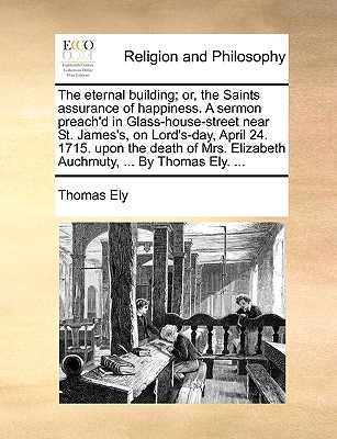 The Eternal Building; Or, the Saints Assurance of Happiness. a Sermon Preach'd in Glass-House-Street Near St. James's, on Lord's-Day, April 24. 1715. Upon the Death of Mrs. Elizabeth Auchmuty, ... by Thomas Ely. ...