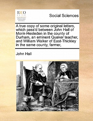A true copy of some original letters, which pass''d between John Hall of Monk-Hesleden in the county of Durham, an eminent Quaker teacher, and William Walker of East-Thickley in the same county, farmer,