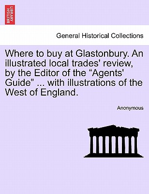 Where to Buy at Glastonbury. an Illustrated Local Trades' Review, by the Editor of the "Agents' Guide" ... with Illustrations of the West of England.