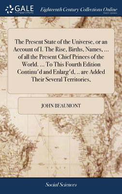 The Present State of the Universe, or an Account of I. The Rise, Births, Names, ... of all the Present Chief Princes of the World. ... To This Fourth Edition Continu'd and Enlarg'd, .. are Added Their Several Territories,