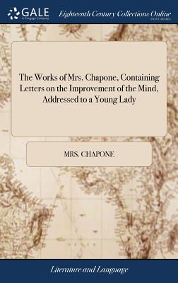 The Works of Mrs. Chapone, Containing Letters on the Improvement of the Mind, Addressed to a Young Lady