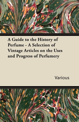 A Guide to the History of Perfume - A Selection of Vintage Articles on the Uses and Progress of Perfumery