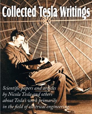 Collected Tesla Writings; Scientific Papers and Articles by Tesla and Others about Tesla's Work Primarily in the Field of Electrical Engineering