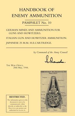 Handbook of Enemy Ammunition: War Office Pamphlet No 10; German Mines and Ammunition for Guns and Howitzers. Italian Gun and Howitzer Ammunition. Japanese 25 M.M. H.E. Cartridge