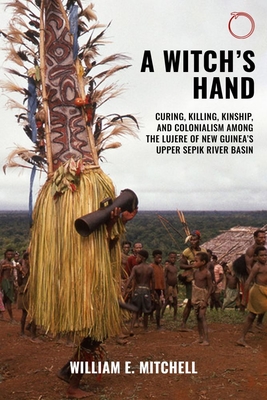 A Witch`s Hand - Curing, Killing, Kinship, and Colonialism among the Lujere of New Guinea`s Upper Sepik River Basin