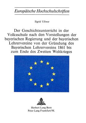 Der Geschichtsunterricht in der Volksschule nach den Vorstellungen der bayerischen Regierung und der bayerischen Lehrervereine von der Gruendung des bayerischen Lehrervereins 1861 bis zum Ende des zweiten Weltkrieges