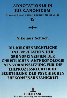 Die Kirchenrechtliche Interpretation Der Grundprinzipien Der Christlichen Anthropologie ALS Voraussetzung Fuer Die Eheprozessrechtliche Beurteilung Der Psychischen Ehekonsensunfaehigkeit