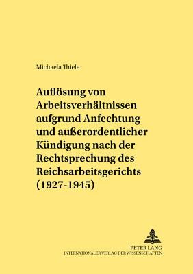 Die Aufloesung von Arbeitsverhaeltnissen aufgrund Anfechtung und auerordentlicher Kuendigung nach der Rechtsprechung des Reichsarbeitsgerichts (1927-1945)