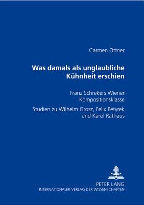 Was damals als unglaubliche Kuhnheit erschien; Franz Schrekers Wiener Kompositionsklasse- Studien zu Wilhelm Grosz, Felix Petyrek und Karol Rathaus