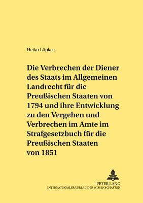 Die Verbrechen Der Diener Des Staats Im Allgemeinen Landrecht Fuer Die Preussischen Staaten Von 1794 Und Ihre Entwicklung Zu Den Vergehen Und Verbrechen Im Amte Im Strafgesetzbuch Fuer Die Preussischen Staaten Von 1851