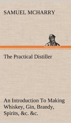 The Practical Distiller An Introduction To Making Whiskey, Gin, Brandy, Spirits, &c. &c. of Better Quality, and in Larger Quantities, than Produced by the Present Mode of Distilling, from the Produce of the United States