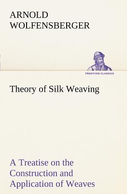 Theory of Silk Weaving A Treatise on the Construction and Application of Weaves, and the Decomposition and Calculation of Broad and Narrow, Plain, Novelty and Jacquard Silk Fabrics