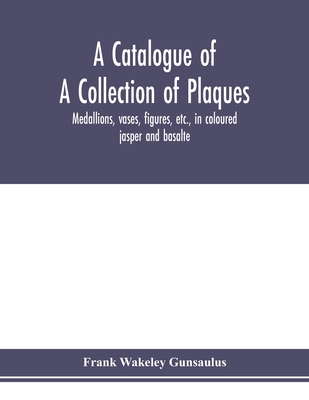 A catalogue of a collection of plaques, medallions, vases, figures, etc., in coloured jasper and basalte, produced by Josiah Wedgwood, F.R .S., at Etruria, in the county of Stafford, England, 1760-1795