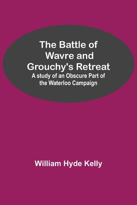 The Battle of Wavre and Grouchy's Retreat; A study of an Obscure Part of the Waterloo Campaign