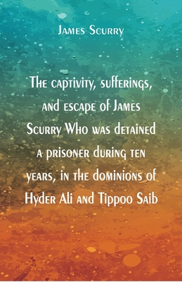 The captivity, sufferings, and escape of James Scurry Who was detained a prisoner during ten years, in the dominions of Hyder Ali and Tippoo Saib